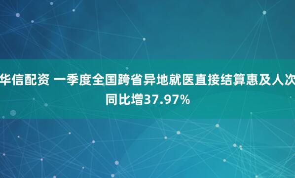 华信配资 一季度全国跨省异地就医直接结算惠及人次同比增37.97%