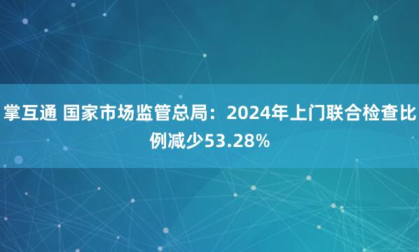 掌互通 国家市场监管总局：2024年上门联合检查比例减少53.28%