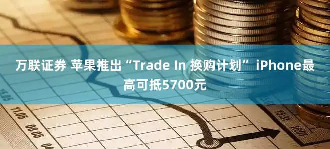 万联证券 苹果推出“Trade In 换购计划” iPhone最高可抵5700元