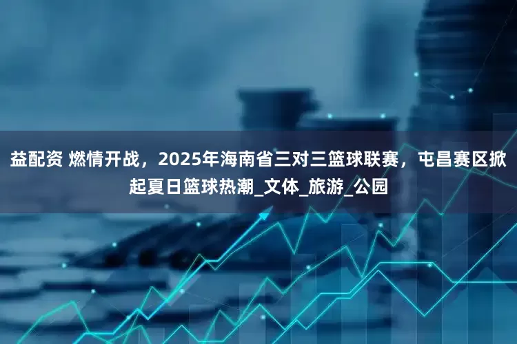 益配资 燃情开战，2025年海南省三对三篮球联赛，屯昌赛区掀起夏日篮球热潮_文体_旅游_公园