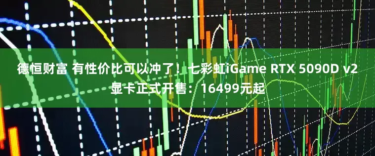 德恒财富 有性价比可以冲了！七彩虹iGame RTX 5090D v2显卡正式开售：16499元起