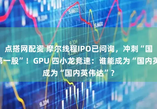 点搭网配资 摩尔线程IPO已问询，冲刺“国产GPU第一股”！GPU 四小龙竞速：谁能成为“国内英伟达”？