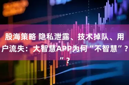 股海策略 隐私泄露、技术掉队、用户流失：大智慧APP为何“不智慧”？