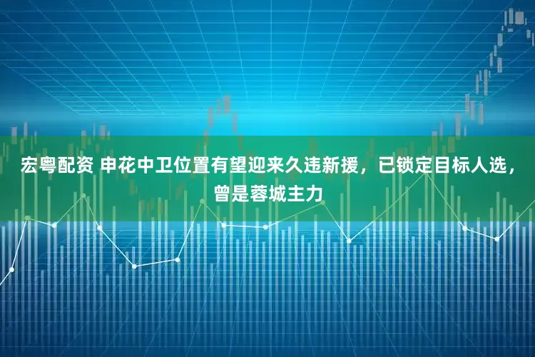 宏粤配资 申花中卫位置有望迎来久违新援，已锁定目标人选，曾是蓉城主力