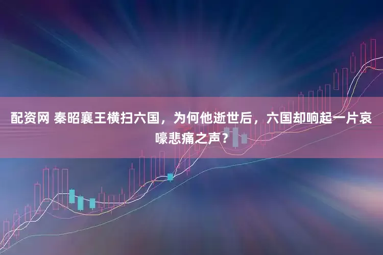 配资网 秦昭襄王横扫六国，为何他逝世后，六国却响起一片哀嚎悲痛之声？