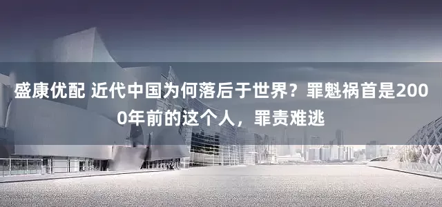 盛康优配 近代中国为何落后于世界?罪魁祸首是2000年前的这个人,罪责难逃