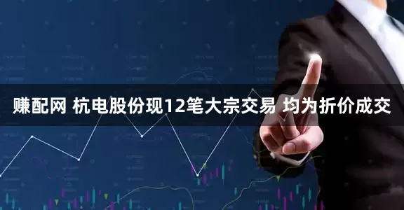 赚配网 杭电股份现12笔大宗交易 均为折价成交